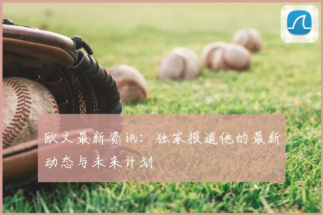 欧文最新资讯：独家报道他的最新动态与未来计划