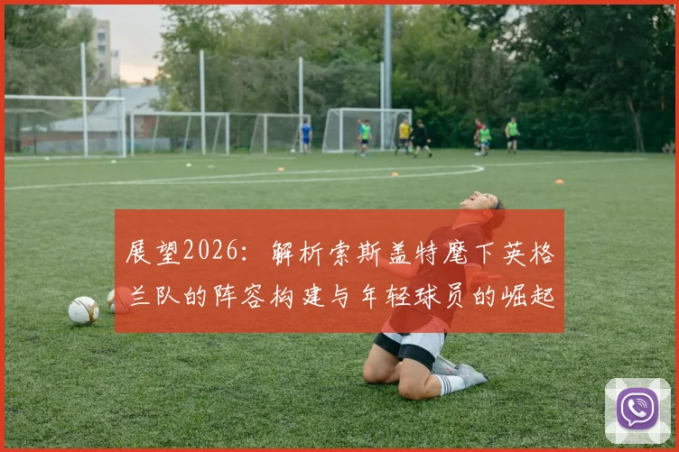 展望2026:解析索斯盖特麾下英格兰队的阵容构建与年轻球员的崛起之路