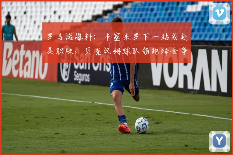 罗马诺爆料：卡塞米罗下一站或赴美职联，贝克汉姆球队领跑转会争夺战