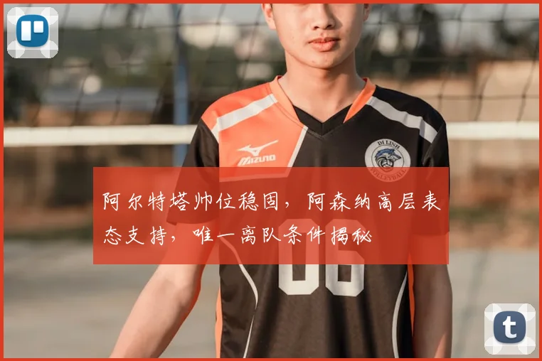 阿尔特塔帅位稳固，阿森纳高层表态支持，唯一离队条件揭秘