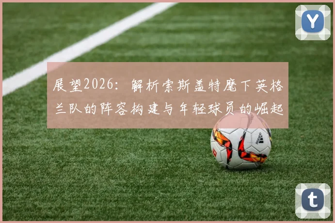 展望2026:解析索斯盖特麾下英格兰队的阵容构建与年轻球员的崛起之路