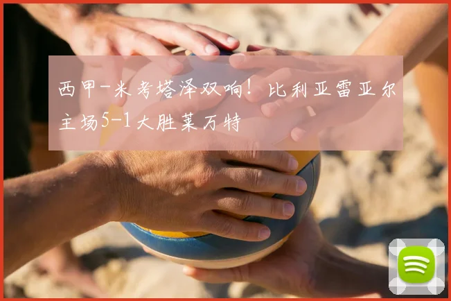 西甲-米考塔泽双响!比利亚雷亚尔主场5-1大胜莱万特