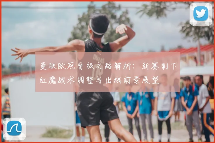 曼联欧冠晋级之路解析:新赛制下红魔战术调整与出线前景展望